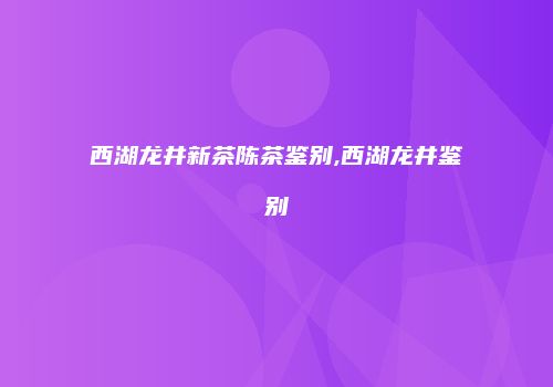 西湖龙井新茶陈茶鉴别,西湖龙井鉴别