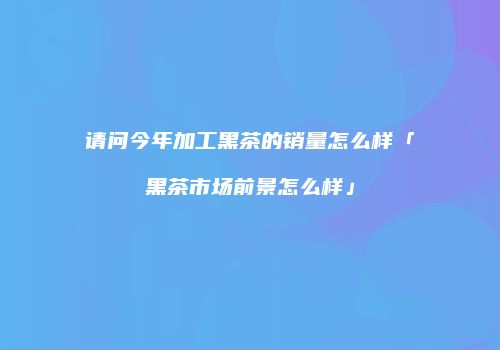 请问今年加工黑茶的销量怎么样「黑茶市场前景怎么样」