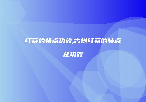 红茶的特点功效,古树红茶的特点及功效