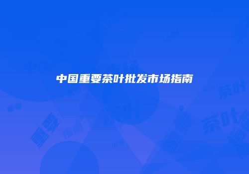 中国重要茶叶批发市场指南