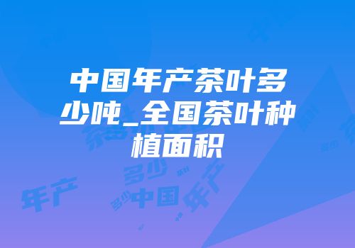 中国年产茶叶多少吨_全国茶叶种植面积