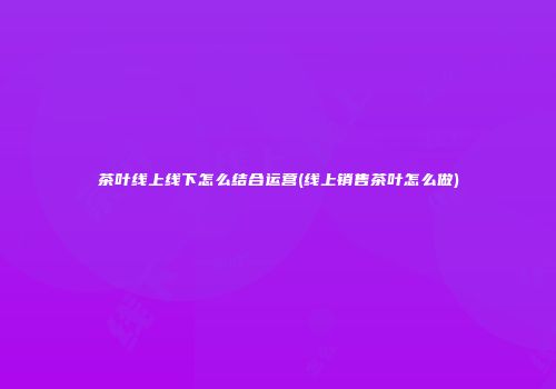茶叶线上线下怎么结合运营(线上销售茶叶怎么做)