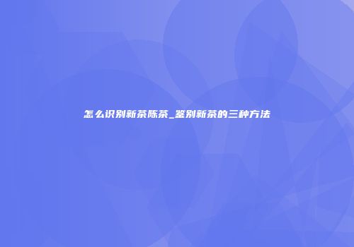 怎么识别新茶陈茶_鉴别新茶的三种方法