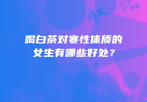喝白茶对寒性体质的女生有哪些好处？