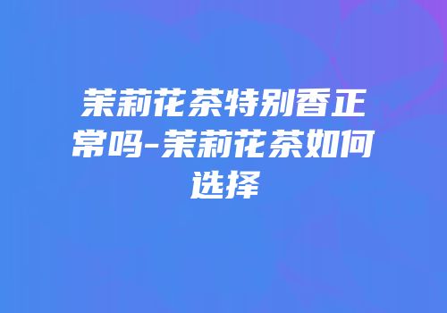 茉莉花茶特别香正常吗-茉莉花茶如何选择