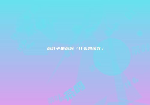 茶叶子是茶吗「什么叫茶叶」