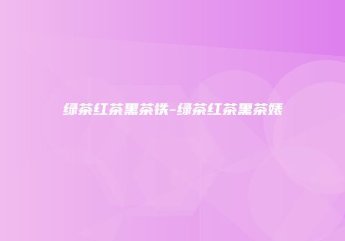 绿茶红茶黑茶铁-绿茶红茶黑茶婊