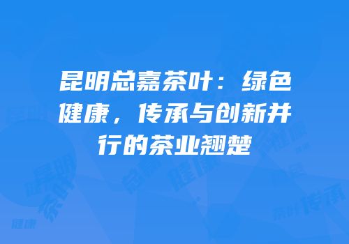昆明总嘉茶叶：绿色健康，传承与创新并行的茶业翘楚
