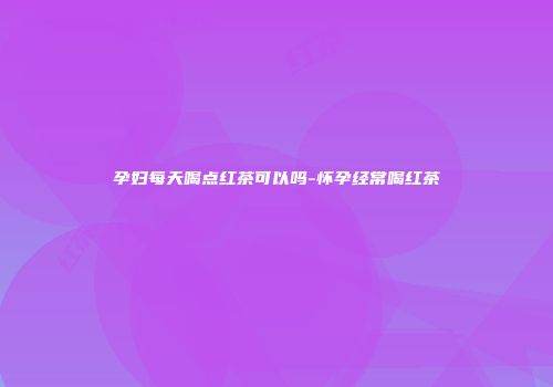 孕妇每天喝点红茶可以吗-怀孕经常喝红茶