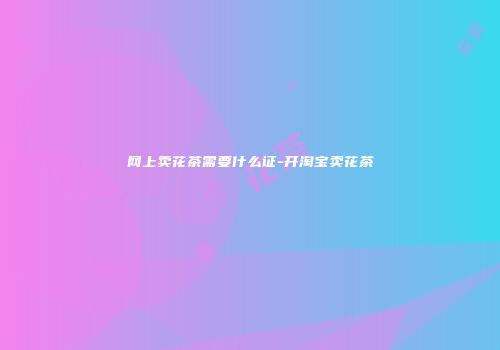 网上卖花茶需要什么证-开淘宝卖花茶