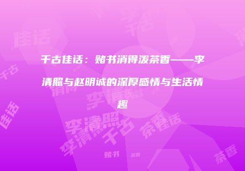 千古佳话：赌书消得泼茶香——李清照与赵明诚的深厚感情与生活情趣