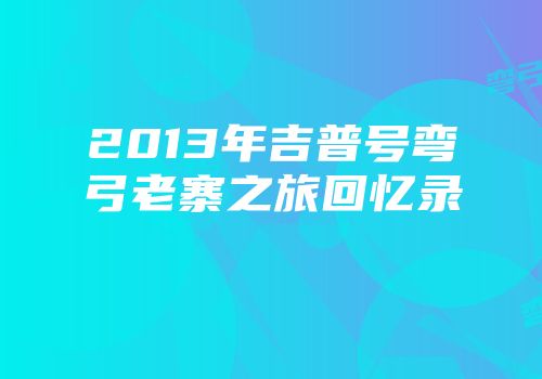 2013年吉普号弯弓老寨之旅回忆录