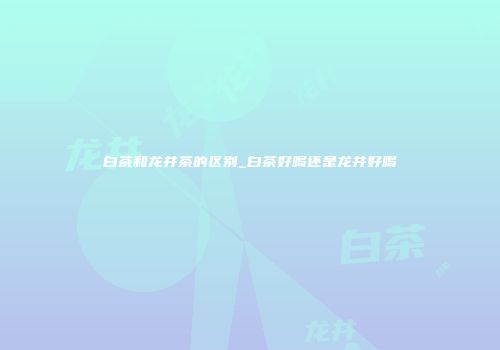 白茶和龙井茶的区别_白茶好喝还是龙井好喝