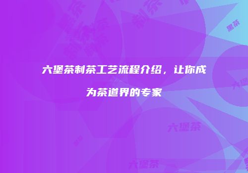 六堡茶制茶工艺流程介绍，让你成为茶道界的专家