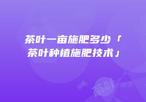 茶叶一亩施肥多少「茶叶种植施肥技术」