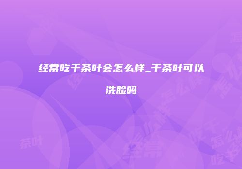 经常吃干茶叶会怎么样_干茶叶可以洗脸吗