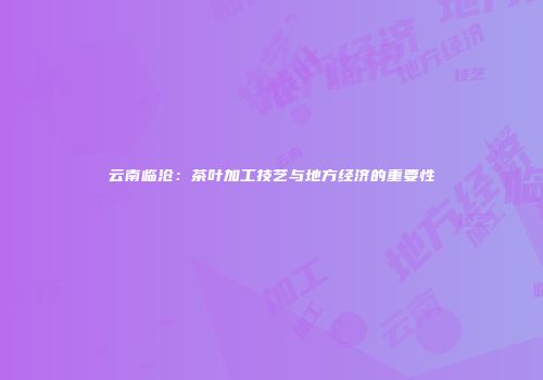 云南临沧：茶叶加工技艺与地方经济的重要性