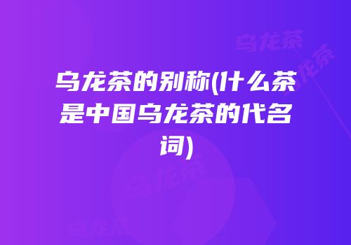 乌龙茶的别称(什么茶是中国乌龙茶的代名词)