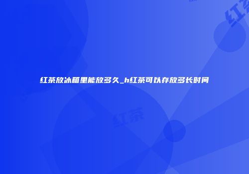 红茶放冰箱里能放多久_h红茶可以存放多长时间
