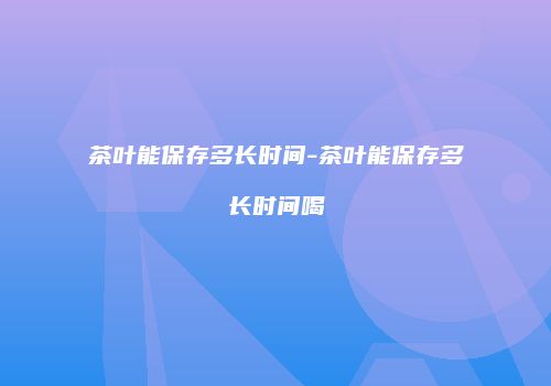 茶叶能保存多长时间-茶叶能保存多长时间喝