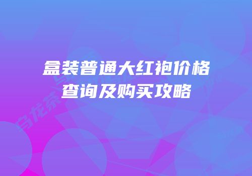 盒装普通大红袍价格查询及购买攻略
