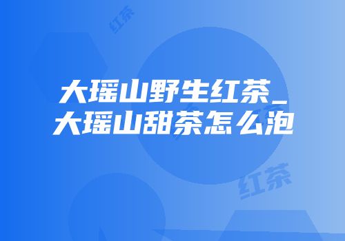 大瑶山野生红茶_大瑶山甜茶怎么泡