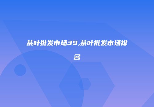 茶叶批发市场39,茶叶批发市场排名