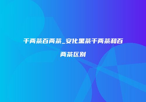 千两茶百两茶_安化黑茶千两茶和百两茶区别
