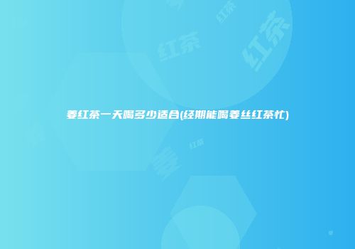 姜红茶一天喝多少适合(经期能喝姜丝红茶忙)