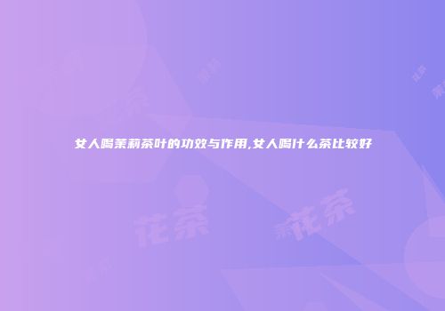 女人喝茉莉茶叶的功效与作用,女人喝什么茶比较好