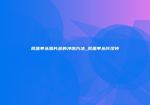 凤凰单丛雪片茶的冲泡方法_凤凰单丛叶汉钟