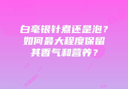白毫银针煮还是泡？如何最大程度保留其香气和营养？