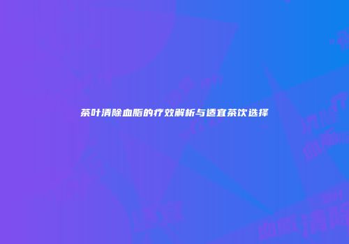 茶叶清除血脂的疗效解析与适宜茶饮选择