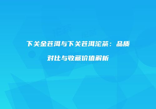 下关金苍洱与下关苍洱沱茶：品质对比与收藏价值解析