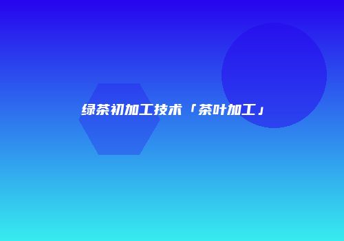 绿茶初加工技术「茶叶加工」