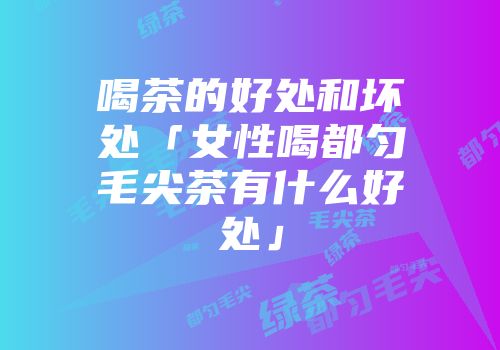 喝茶的好处和坏处「女性喝都匀毛尖茶有什么好处」