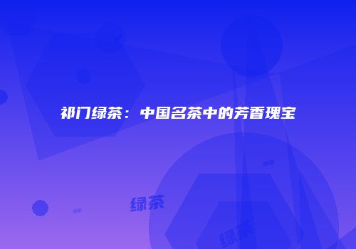 祁门绿茶：中国名茶中的芳香瑰宝