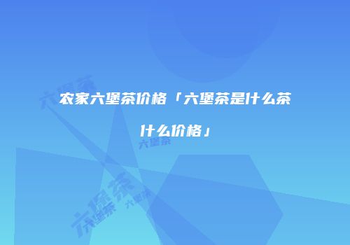 农家六堡茶价格「六堡茶是什么茶什么价格」