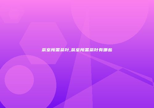 茶室所需茶叶,茶室所需茶叶有哪些