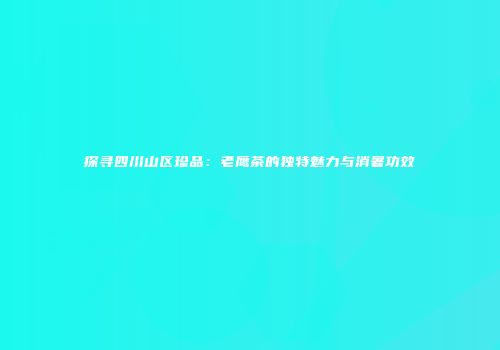 探寻四川山区珍品：老鹰茶的独特魅力与消暑功效