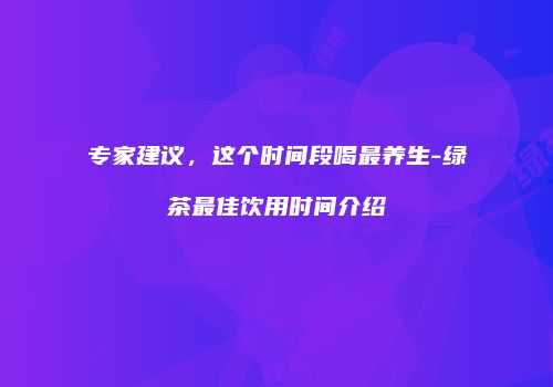 专家建议，这个时间段喝最养生-绿茶最佳饮用时间介绍