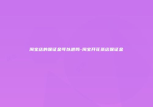 淘宝店的保证金可以退吗-淘宝开花茶店保证金