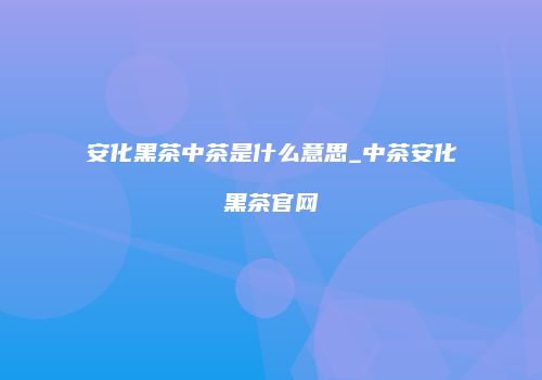 安化黑茶中茶是什么意思_中茶安化黑茶官网