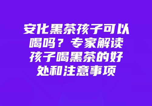 安化黑茶孩子可以喝吗？专家解读孩子喝黑茶的好处和注意事项