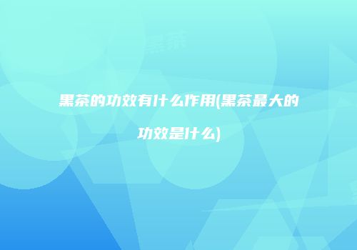 黑茶的功效有什么作用(黑茶最大的功效是什么)