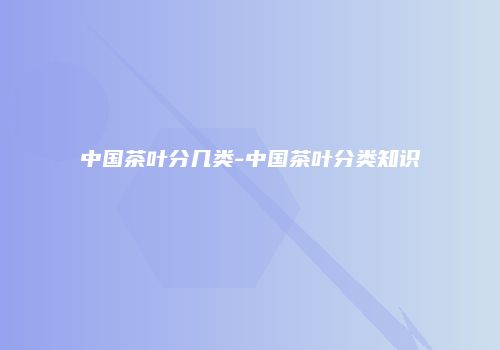 中国茶叶分几类-中国茶叶分类知识