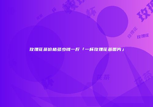 玫瑰花茶价格多少钱一斤「一杯玫瑰花茶图片」