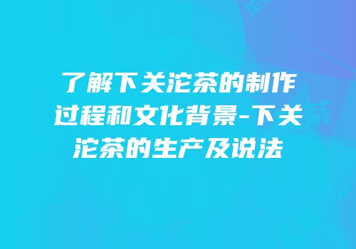 了解下关沱茶的制作过程和文化背景-下关沱茶的生产及说法