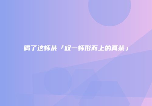 喝了这杯茶「叹一杯形而上的真茶」