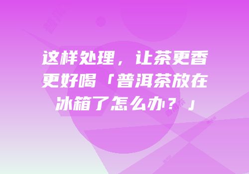 这样处理，让茶更香更好喝「普洱茶放在冰箱了怎么办？」